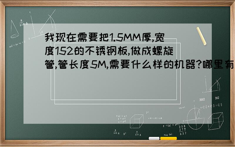 我现在需要把1.5MM厚,宽度152的不锈钢板,做成螺旋管,管长度5M,需要什么样的机器?哪里有的卖?接缝处需要氩弧焊接