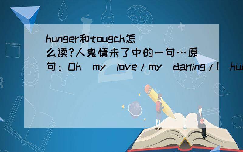 hunger和tougch怎么读?人鬼情未了中的一句…原句：Oh．my．love/my．darling/I．hunger．for．you．tougc