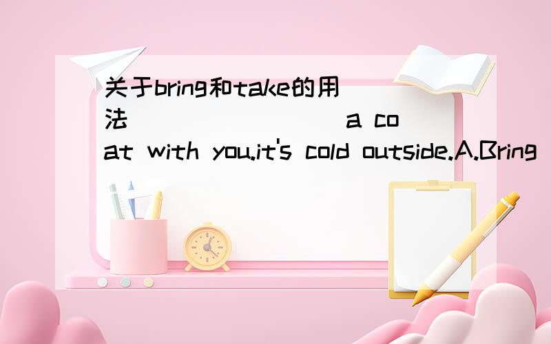 关于bring和take的用法________ a coat with you.it's cold outside.A.Bring B.Put C.Get D.Take