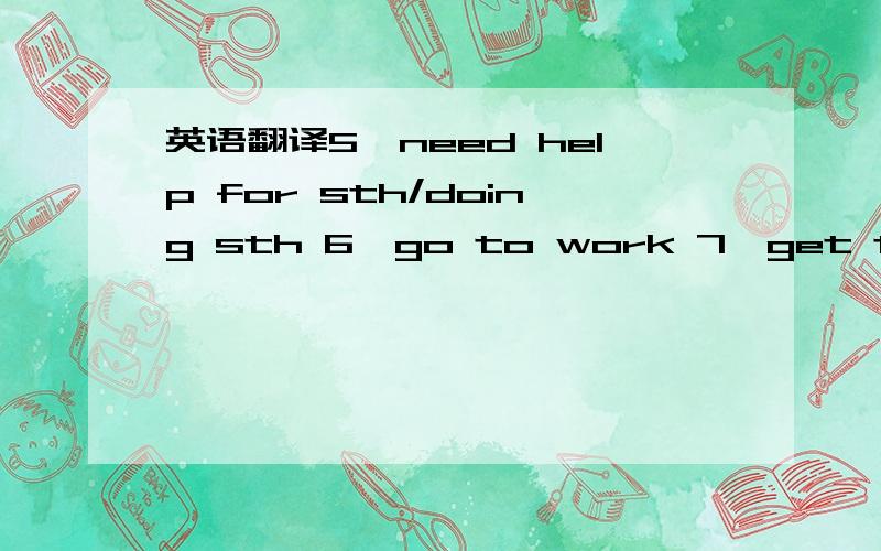 英语翻译5、need help for sth/doing sth 6、go to work 7、get to work 8、go to bed