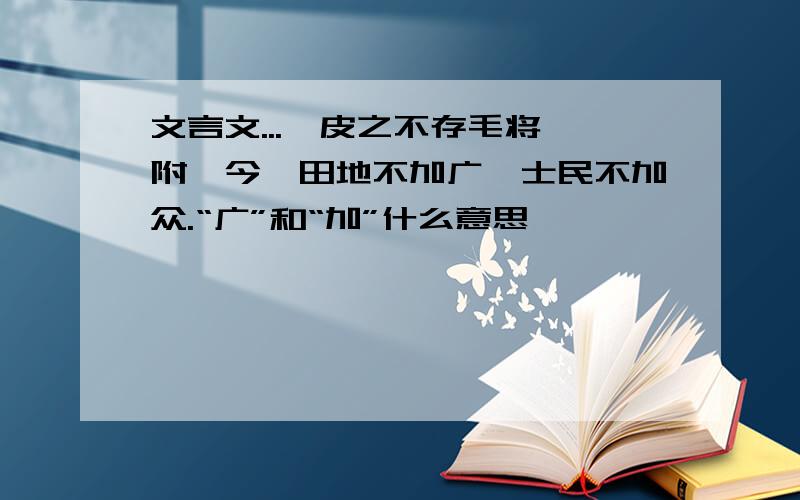 文言文...《皮之不存毛将焉附》今吾田地不加广,士民不加众.“广”和“加”什么意思