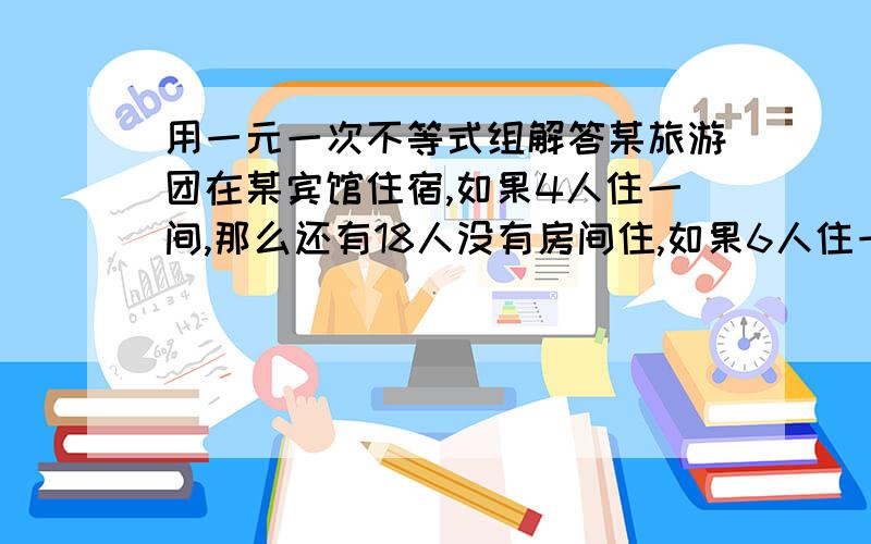 用一元一次不等式组解答某旅游团在某宾馆住宿,如果4人住一间,那么还有18人没有房间住,如果6人住一间,那么还有1间房间没有住满,求该旅游团的人数和宾馆的房间数.