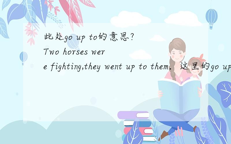 此处go up to的意思?Two horses were fighting,they went up to them．这里的go up to 是不是有马上去的意思?