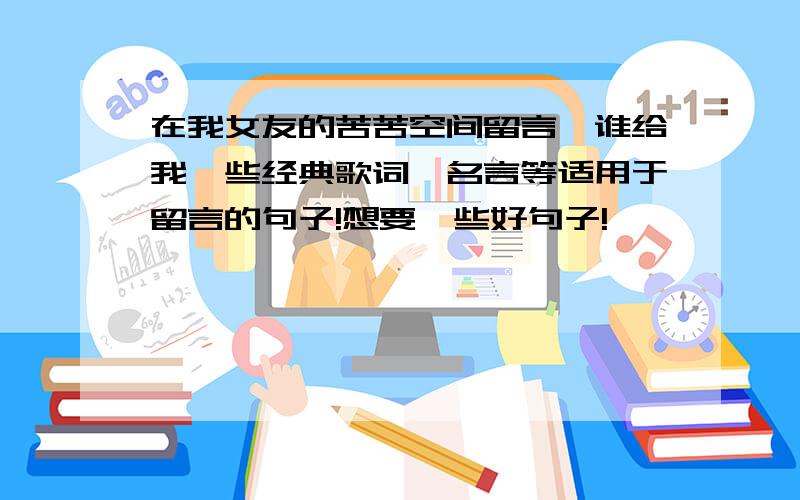 在我女友的苦苦空间留言,谁给我一些经典歌词,名言等适用于留言的句子!想要一些好句子!