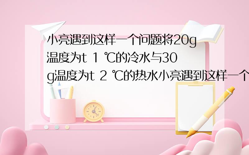 小亮遇到这样一个问题将20g温度为t 1 ℃的冷水与30g温度为t 2 ℃的热水小亮遇到这样一个问题：”将20g温度为t 1 ℃的冷水与30g温度为t 2 ℃的热水混合,如果不记热量损失,混合后的温水的温度