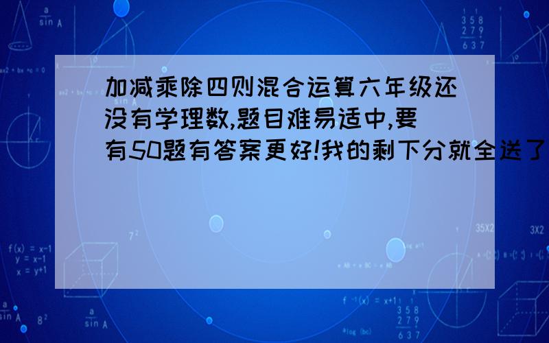 加减乘除四则混合运算六年级还没有学理数,题目难易适中,要有50题有答案更好!我的剩下分就全送了）只要加减乘除四则运算！要能看懂！如用符号代替运算符号，请注释只要计算题！(附上