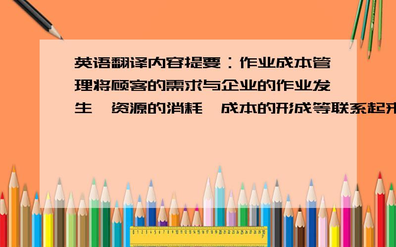 英语翻译内容提要：作业成本管理将顾客的需求与企业的作业发生,资源的消耗,成本的形成等联系起来,从而有利于从作业的角度权衡成本和顾客价值.另一方面又协调组织企业内部的各种作业