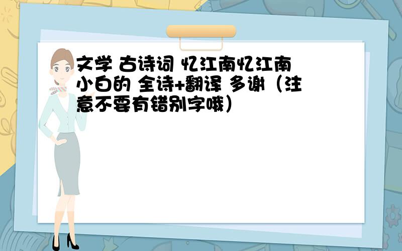 文学 古诗词 忆江南忆江南 小白的 全诗+翻译 多谢（注意不要有错别字哦）