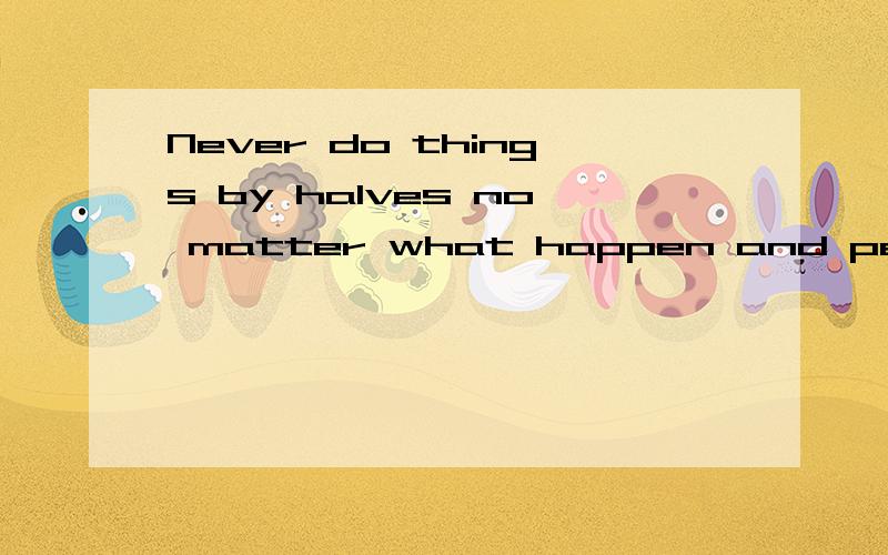 Never do things by halves no matter what happen and persist in my dream forever