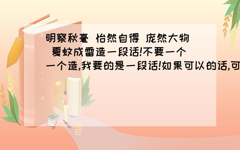 明察秋毫 怡然自得 庞然大物 夏蚊成雷造一段话!不要一个一个造,我要的是一段话!如果可以的话,可以用包青天做例子