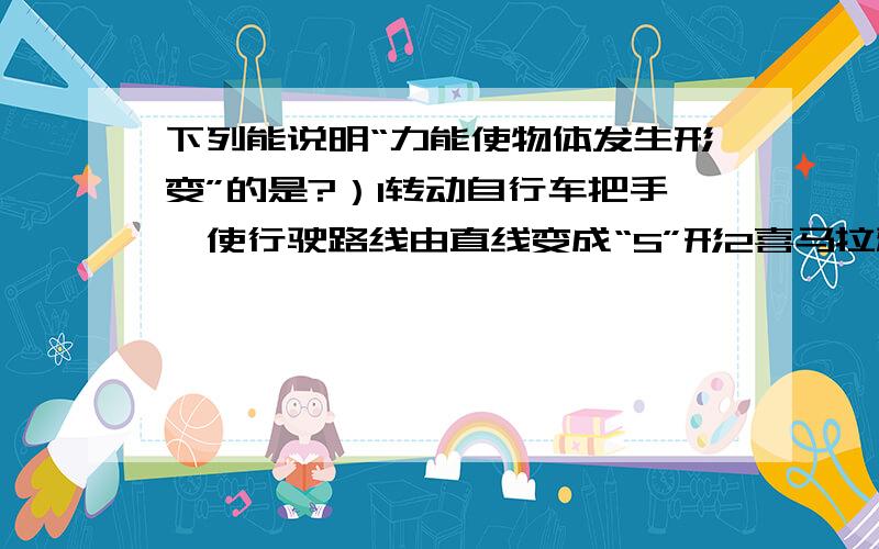 下列能说明“力能使物体发生形变”的是?）1转动自行车把手,使行驶路线由直线变成“S”形2喜马拉雅山脉的形成3凸透镜将平行光线会聚4发令枪内的火药受到撞击后爆炸变成烟和气.