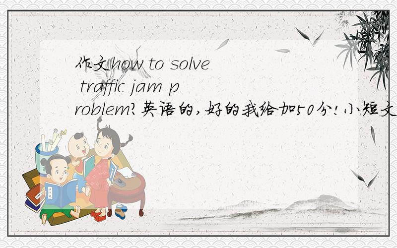 作文how to solve traffic jam problem?英语的,好的我给加50分!小短文.