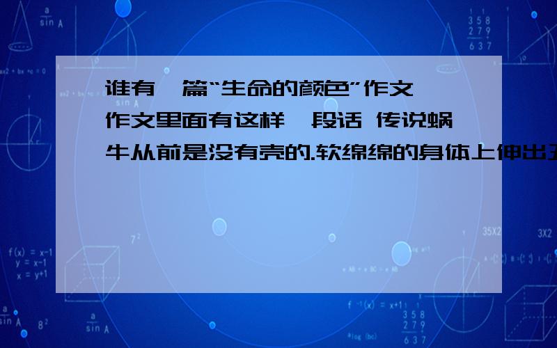 谁有一篇“生命的颜色”作文 作文里面有这样一段话 传说蜗牛从前是没有壳的.软绵绵的身体上伸出丑陋的触须很多动物都对它嗤之以鼻.蜗牛爬到上苍那里去,祈求上苍赐给它一个壳.为什么