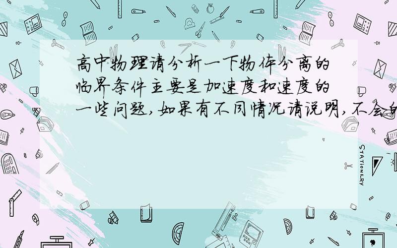 高中物理请分析一下物体分离的临界条件主要是加速度和速度的一些问题,如果有不同情况请说明,不会的别乱说,写的少的也别费功夫了