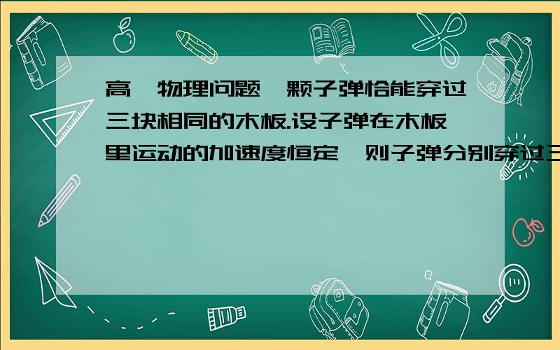 高一物理问题一颗子弹恰能穿过三块相同的木板.设子弹在木板里运动的加速度恒定,则子弹分别穿过三块一颗子弹恰能穿过三块相同的木板.设子弹在木板里运动的加速度恒定,则子弹分别穿过