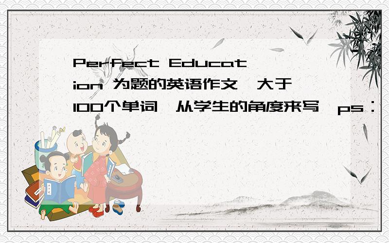 Perfect Education 为题的英语作文,大于100个单词,从学生的角度来写,ps：