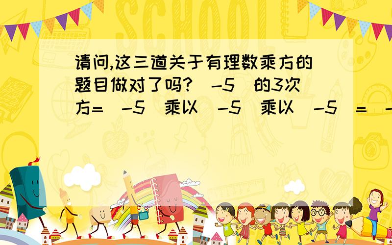 请问,这三道关于有理数乘方的题目做对了吗?（-5）的3次方=（-5）乘以（-5）乘以（-5）=（-125）（-1）的10次方=（-1）8的3次方=8乘以8乘以8=512