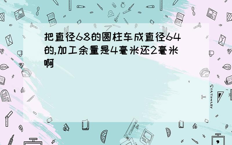 把直径68的圆柱车成直径64的,加工余量是4毫米还2毫米啊