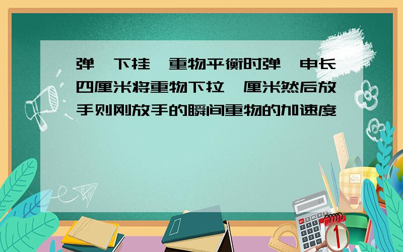 弹簧下挂一重物平衡时弹簧申长四厘米将重物下拉一厘米然后放手则刚放手的瞬间重物的加速度