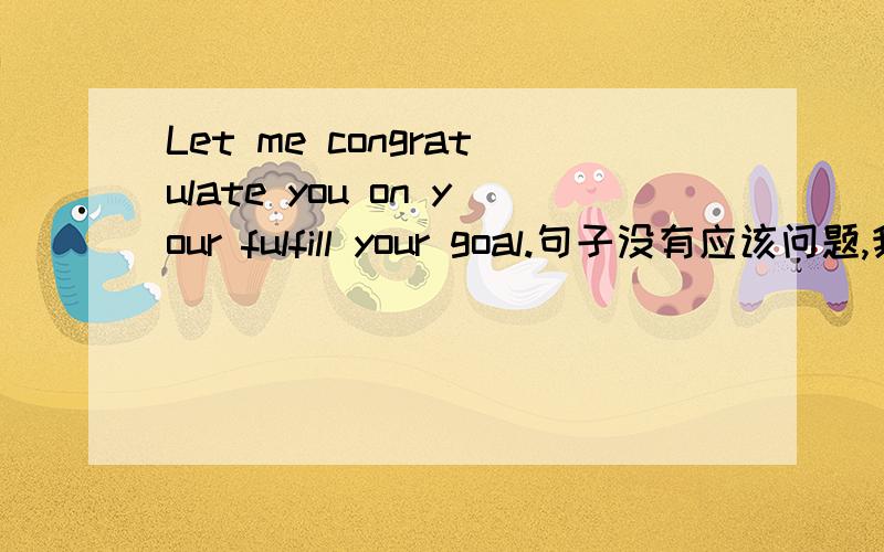 Let me congratulate you on your fulfill your goal.句子没有应该问题,我想问的是fulfill your goal为什么加在了your的后面,请各位大虾不吝赐教