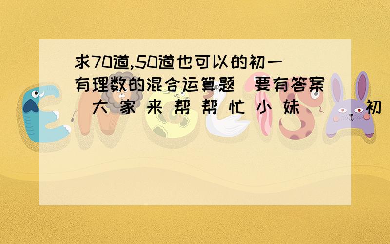 求70道,50道也可以的初一有理数的混合运算题（要有答案）大 家 来 帮 帮 忙 小 妹 涐 丄 初 一 ,现 在 急 需 国 庆 作 业 吖 帮 丅 涐 ..