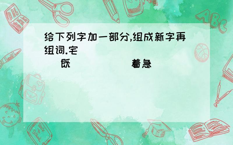 给下列字加一部分,组成新字再组词.宅（）（ ） （）（ ) 既 （）（ ） 着急