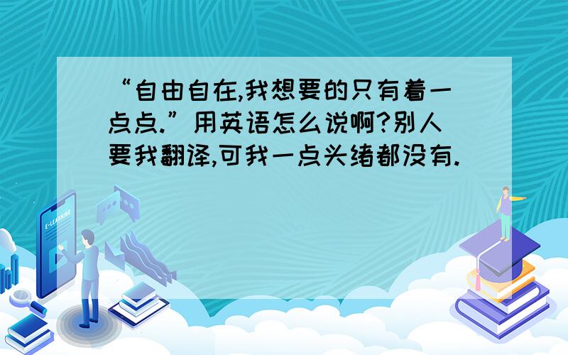 “自由自在,我想要的只有着一点点.”用英语怎么说啊?别人要我翻译,可我一点头绪都没有.