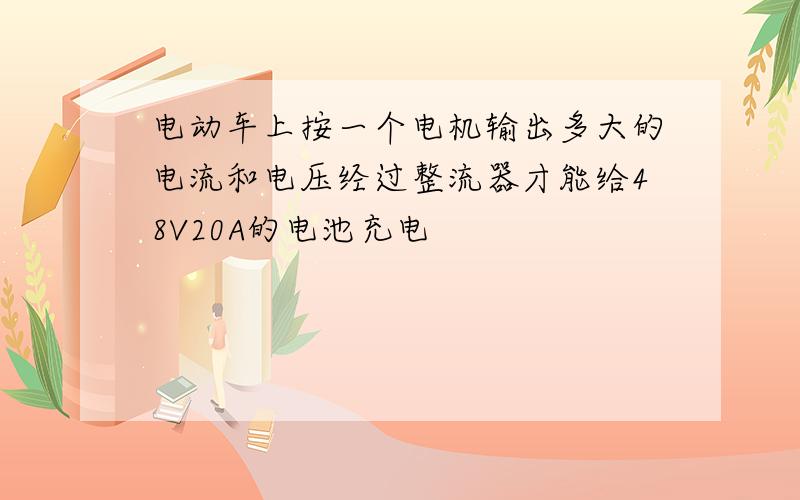 电动车上按一个电机输出多大的电流和电压经过整流器才能给48V20A的电池充电