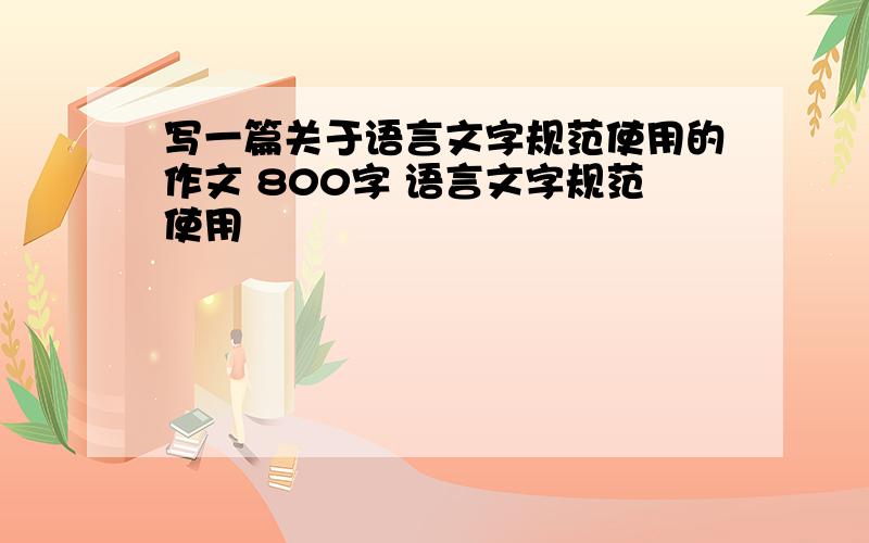 写一篇关于语言文字规范使用的作文 800字 语言文字规范使用