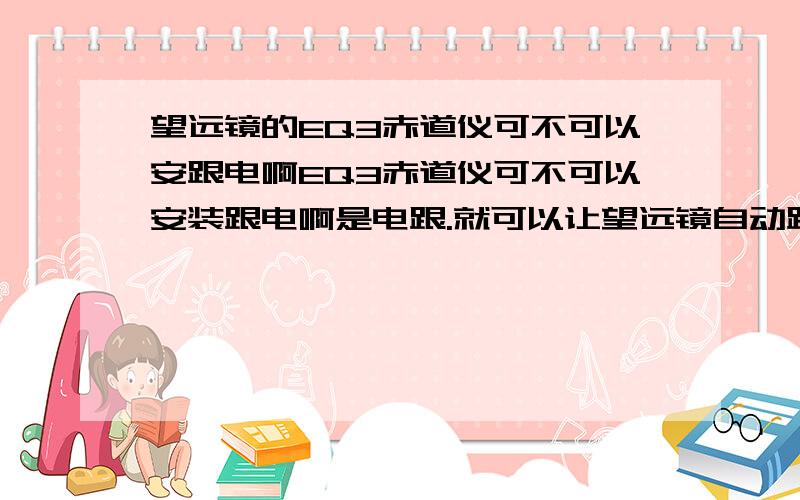 望远镜的EQ3赤道仪可不可以安跟电啊EQ3赤道仪可不可以安装跟电啊是电跟.就可以让望远镜自动跟踪的那个