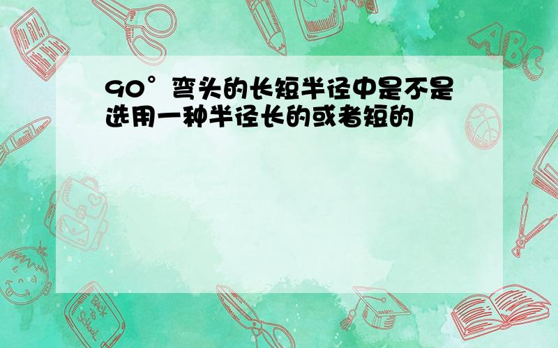 90°弯头的长短半径中是不是选用一种半径长的或者短的