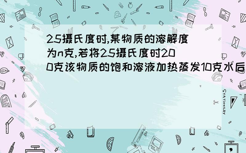 25摄氏度时,某物质的溶解度为n克,若将25摄氏度时200克该物质的饱和溶液加热蒸发10克水后再冷却到25℃则有几克晶体析出我想知道把饱和溶液加热蒸发,溶解度不是要变大吗,是不是变成不饱和