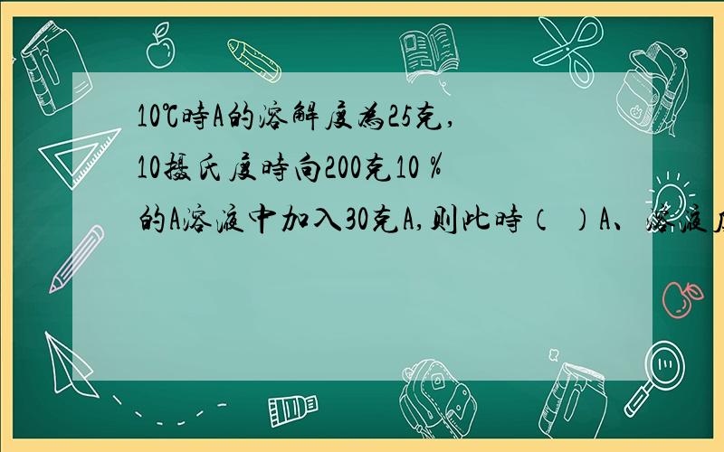 10℃时A的溶解度为25克,10摄氏度时向200克10％的A溶液中加入30克A,则此时（ ）A、溶液质量为230克 B、溶质质量为50克 C、溶剂质量为180克 D、溶质质量为45克