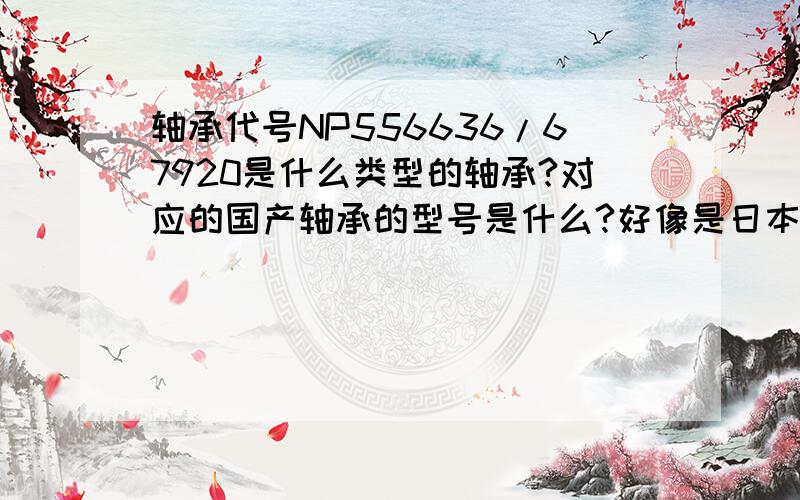 轴承代号NP556636/67920是什么类型的轴承?对应的国产轴承的型号是什么?好像是日本的型号,具体我也不太清楚.我的轴的内径是110.别人选用的这个轴承,我现在要查到这个轴承的参数,计算它的,摩