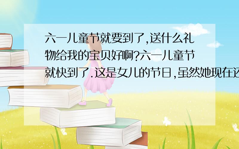 六一儿童节就要到了,送什么礼物给我的宝贝好啊?六一儿童节就快到了.这是女儿的节日,虽然她现在还不懂事,但我和老公说,每年的儿童节,都要送礼物给她.可是现在不知道送什么礼物好!大家