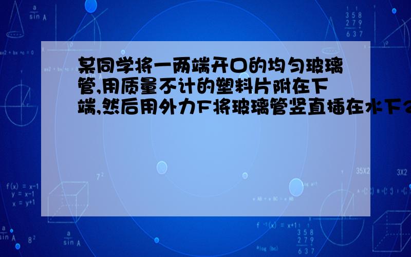 某同学将一两端开口的均匀玻璃管,用质量不计的塑料片附在下端,然后用外力F将玻璃管竖直插在水下25cm处,保持平衡,已知塑料片的横截面积和玻璃管的横截面积均为10cm2,且塑料片和玻璃管的