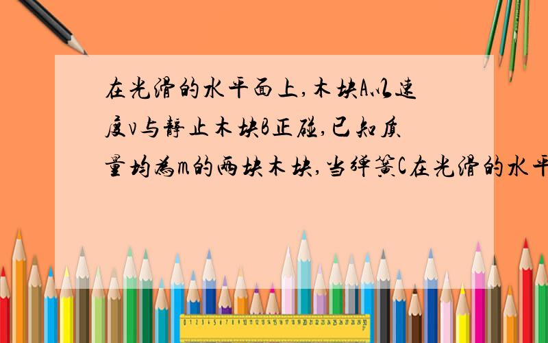 在光滑的水平面上,木块A以速度v与静止木块B正碰,已知质量均为m的两块木块,当弹簧C在光滑的水平面上,木块A以速度v与静止木块B正碰,已知质量均为m的两块木块,当弹簧C压缩量最大时,B物体的