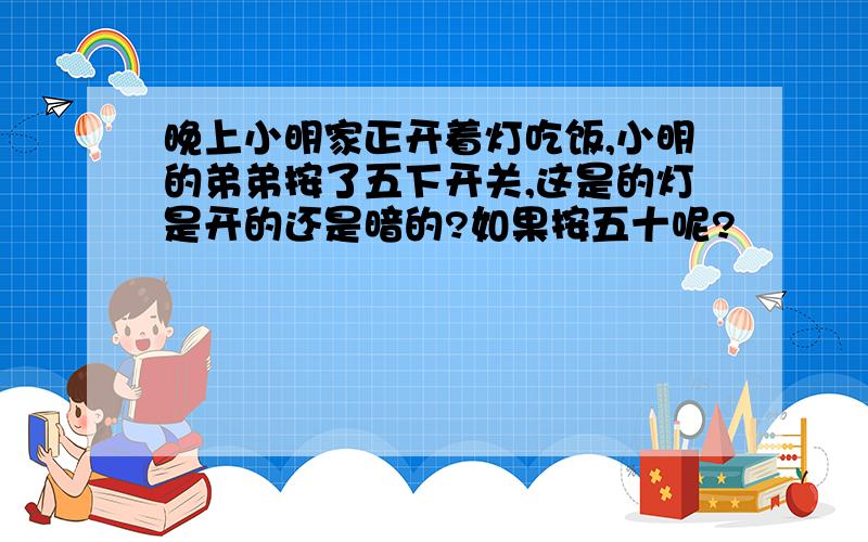 晚上小明家正开着灯吃饭,小明的弟弟按了五下开关,这是的灯是开的还是暗的?如果按五十呢?