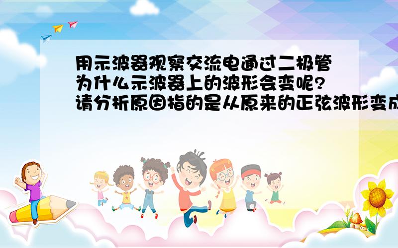 用示波器观察交流电通过二极管为什么示波器上的波形会变呢?请分析原因指的是从原来的正弦波形变成接完二极管后的波形，为什么？