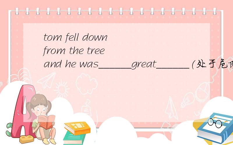 tom fell down from the tree and he was______great______(处于危险中）.根据汉语提示完成句子