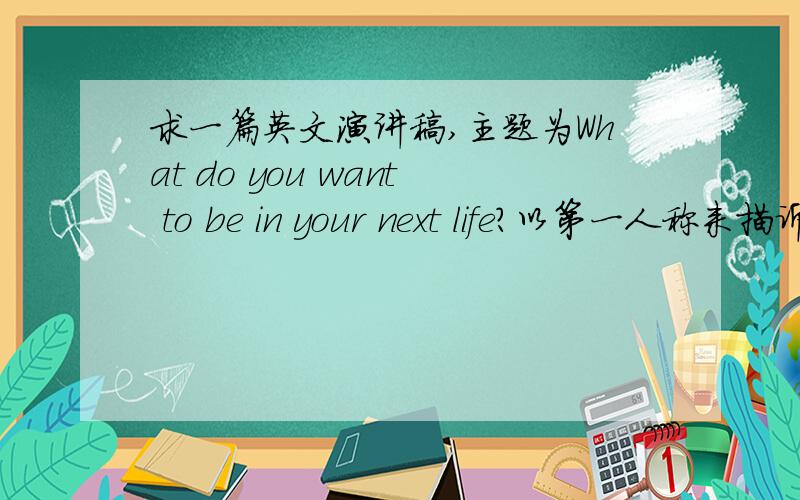 求一篇英文演讲稿,主题为What do you want to be in your next life?以第一人称来描诉,要够3分钟的演讲哦!