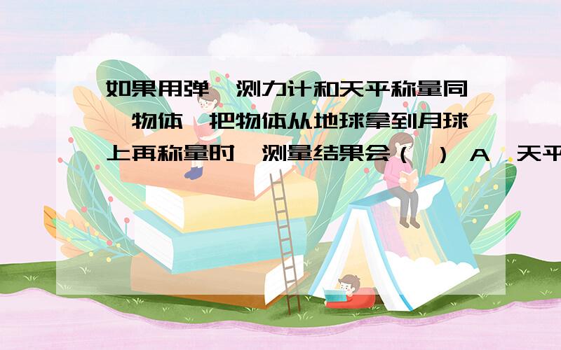 如果用弹簧测力计和天平称量同一物体,把物体从地球拿到月球上再称量时,测量结果会（ ） A、天平和弹簧测如果用弹簧测力计和天平称量同一物体,把物体从地球拿到月球上再称量时,测量结