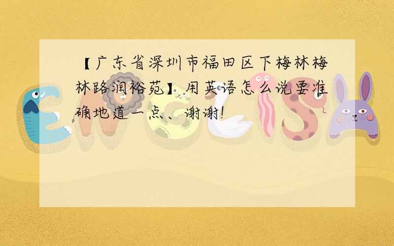 【广东省深圳市福田区下梅林梅林路润裕苑】用英语怎么说要准确地道一点、谢谢!