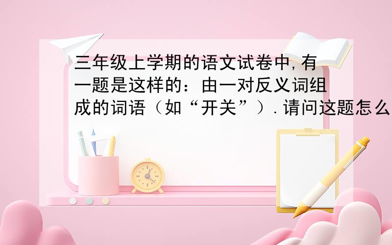 三年级上学期的语文试卷中,有一题是这样的：由一对反义词组成的词语（如“开关”）.请问这题怎么写?