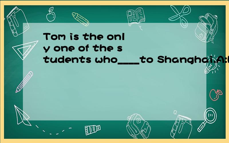 Tom is the only one of the students who____to Shanghai.A:have gone B:have been C:has been D:had gone