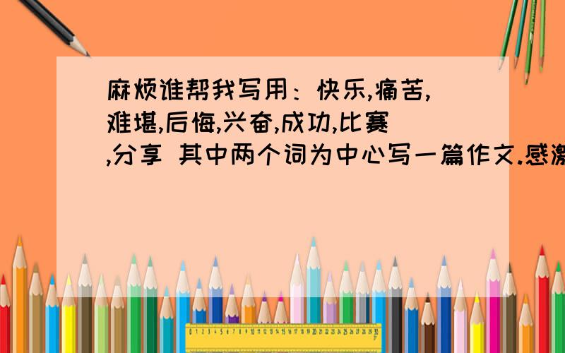 麻烦谁帮我写用：快乐,痛苦,难堪,后悔,兴奋,成功,比赛,分享 其中两个词为中心写一篇作文.感激只需其中的两个词为中心!复制都行!继续感激ing~