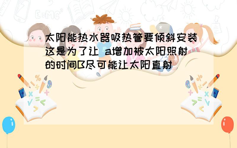 太阳能热水器吸热管要倾斜安装这是为了让 a增加被太阳照射的时间B尽可能让太阳直射