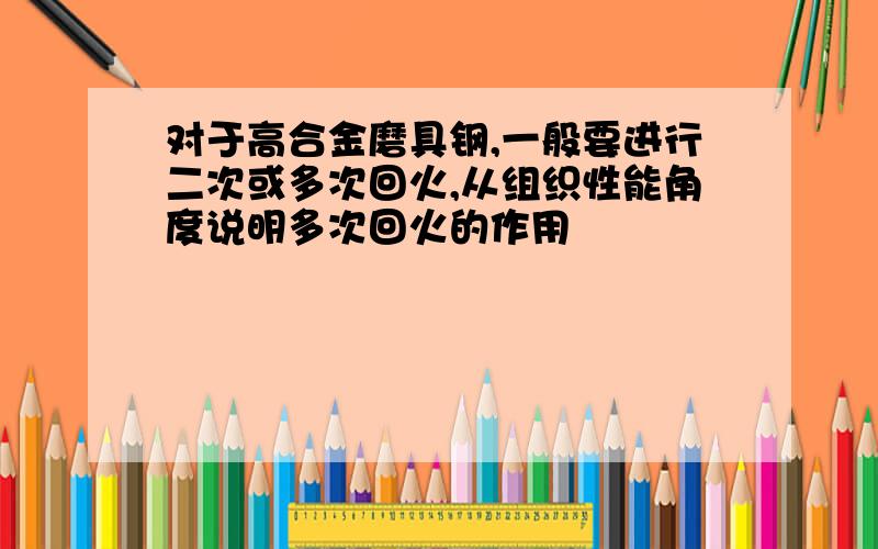 对于高合金磨具钢,一般要进行二次或多次回火,从组织性能角度说明多次回火的作用