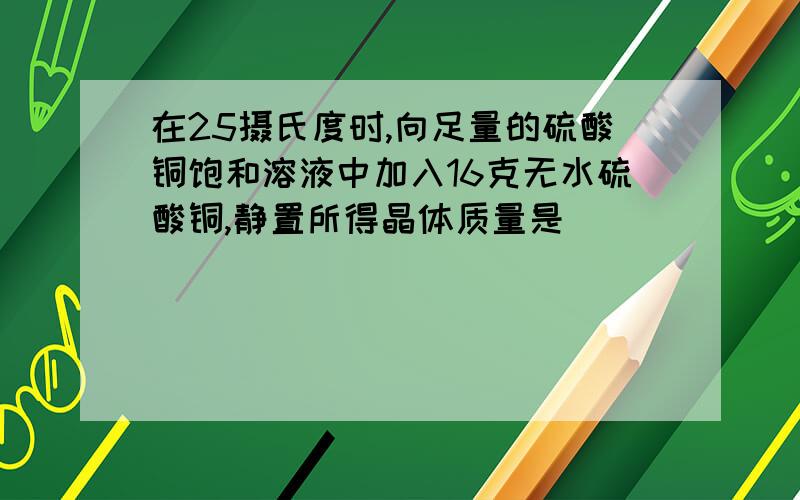 在25摄氏度时,向足量的硫酸铜饱和溶液中加入16克无水硫酸铜,静置所得晶体质量是