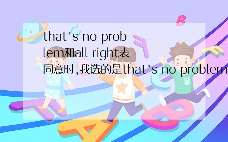 that's no problem和all right表同意时,我选的是that's no problem;而答案给的是all right请问这两个短语有什么区别吗?